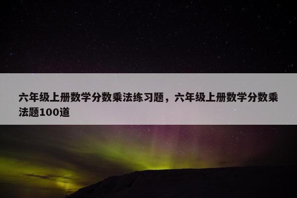六年级上册数学分数乘法练习题，六年级上册数学分数乘法题100道