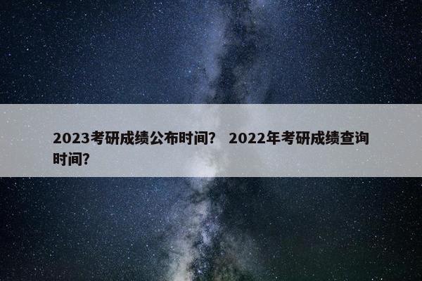 2023考研成绩公布时间？ 2022年考研成绩查询时间？