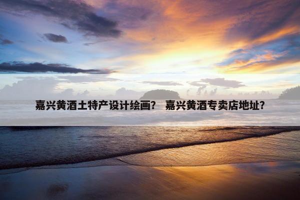 嘉兴黄酒土特产设计绘画？ 嘉兴黄酒专卖店地址？
