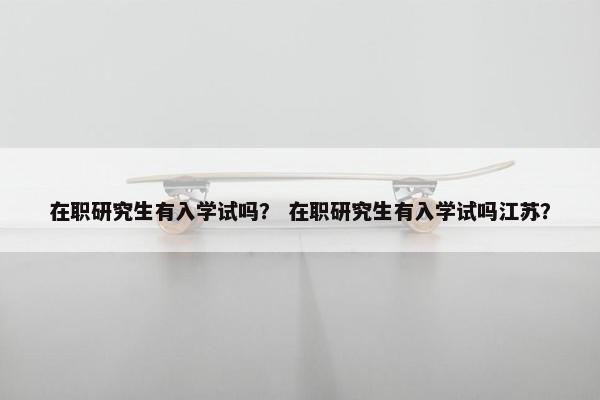 在职研究生有入学试吗？ 在职研究生有入学试吗江苏？