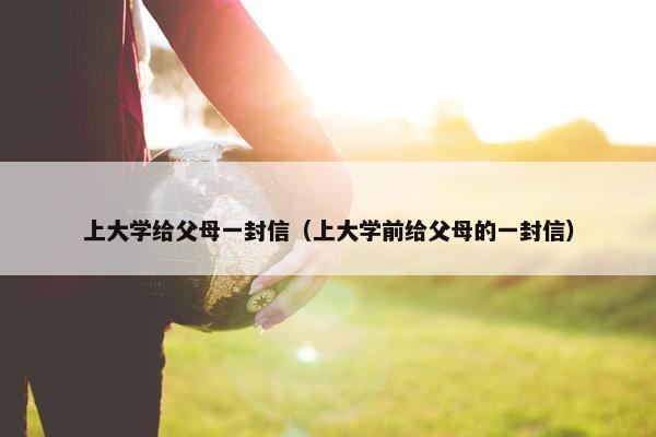 上大学给父母一封信（上大学前给父母的一封信）