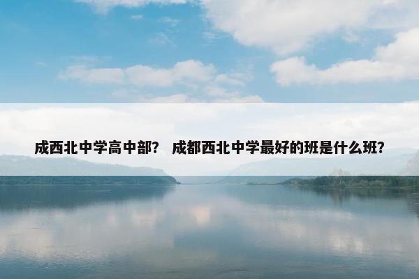 成西北中学高中部？ 成都西北中学最好的班是什么班？