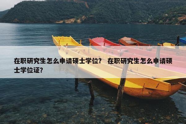 在职研究生怎么申请硕士学位？ 在职研究生怎么申请硕士学位证？