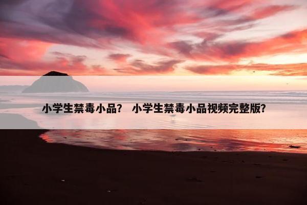 小学生禁毒小品？ 小学生禁毒小品视频完整版？