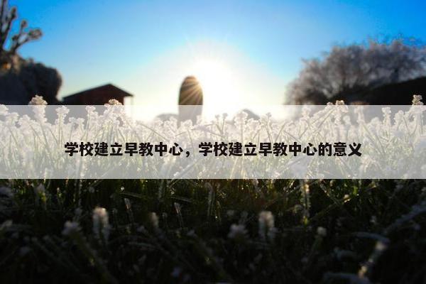 学校建立早教中心，学校建立早教中心的意义