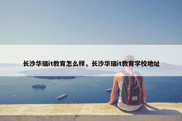 长沙华瑞it教育怎么样，长沙华瑞it教育学校地址