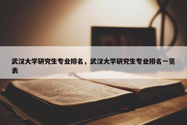 武汉大学研究生专业排名，武汉大学研究生专业排名一览表