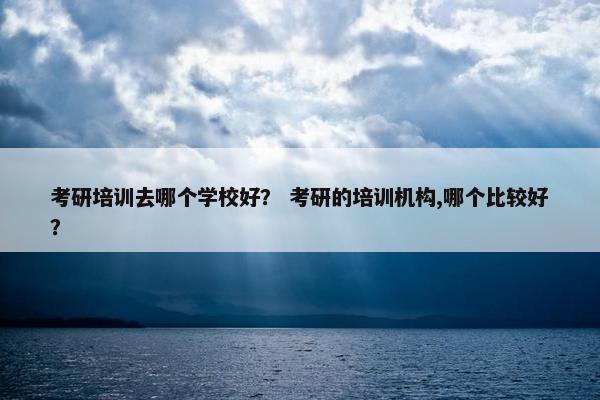 考研培训去哪个学校好？ 考研的培训机构,哪个比较好？