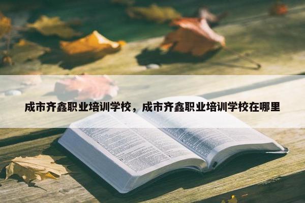 成市齐鑫职业培训学校，成市齐鑫职业培训学校在哪里