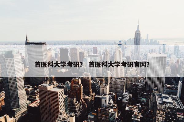 首医科大学考研？ 首医科大学考研官网？