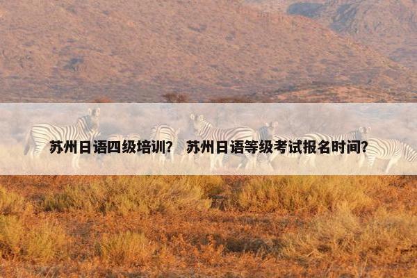 苏州日语四级培训？ 苏州日语等级考试报名时间？