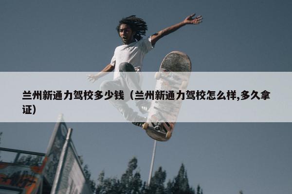 兰州新通力驾校多少钱（兰州新通力驾校怎么样,多久拿证）