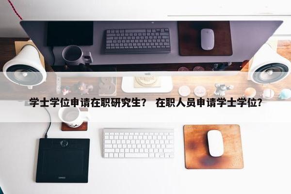 学士学位申请在职研究生？ 在职人员申请学士学位？