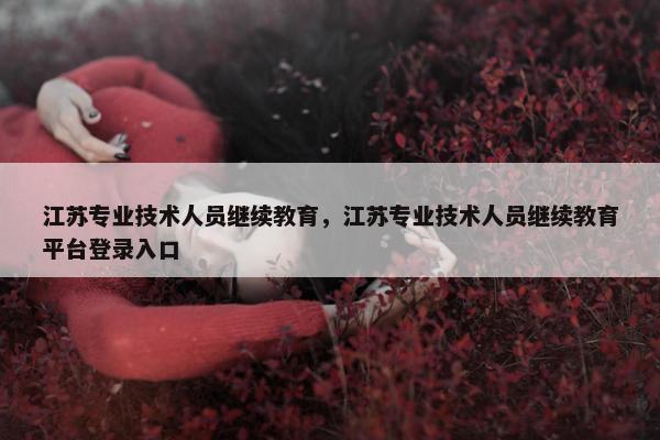 江苏专业技术人员继续教育，江苏专业技术人员继续教育平台登录入口