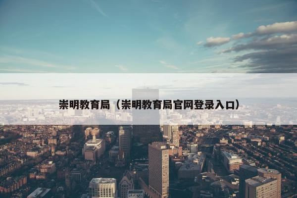 崇明教育局（崇明教育局官网登录入口）