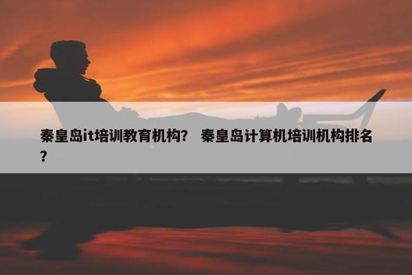 秦皇岛it培训教育机构？ 秦皇岛计算机培训机构排名？