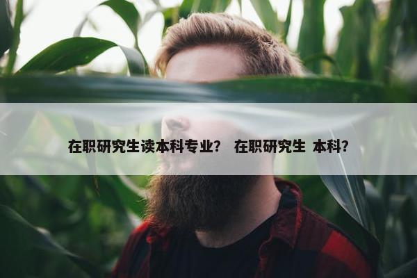 在职研究生读本科专业？ 在职研究生 本科？