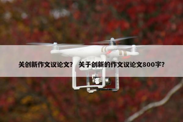 关创新作文议论文？ 关于创新的作文议论文800字？