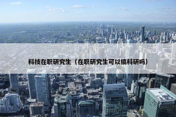 科技在职研究生（在职研究生可以搞科研吗）