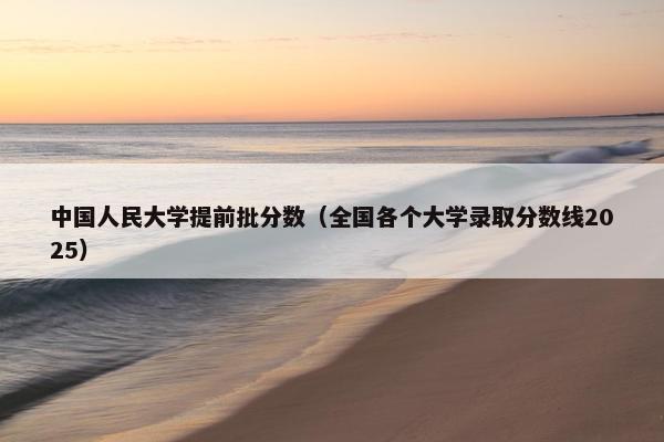 中国人民大学提前批分数（全国各个大学录取分数线2025）