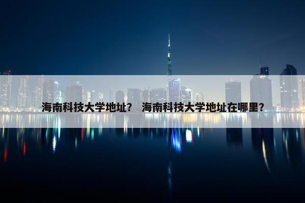 海南科技大学地址？ 海南科技大学地址在哪里？