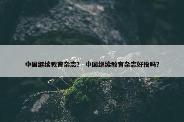 中国继续教育杂志？ 中国继续教育杂志好投吗？