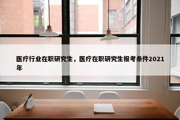 医疗行业在职研究生，医疗在职研究生报考条件2021年