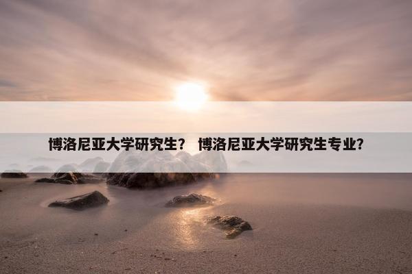 博洛尼亚大学研究生？ 博洛尼亚大学研究生专业？