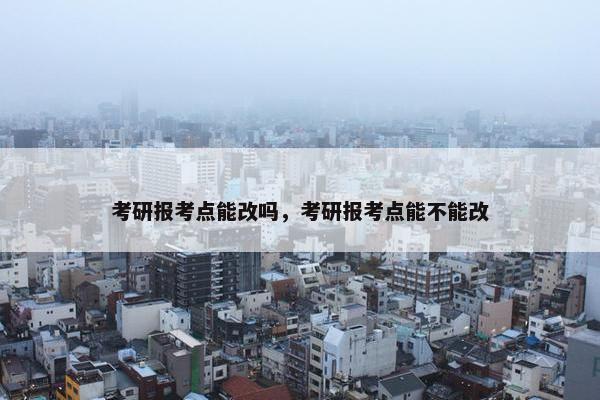 考研报考点能改吗，考研报考点能不能改