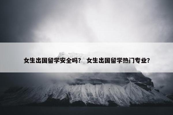 女生出国留学安全吗？ 女生出国留学热门专业？