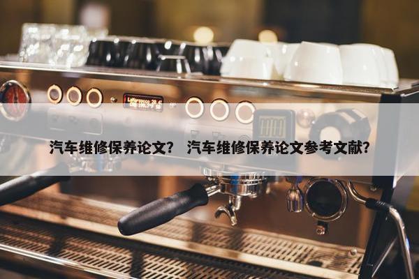 汽车维修保养论文？ 汽车维修保养论文参考文献？