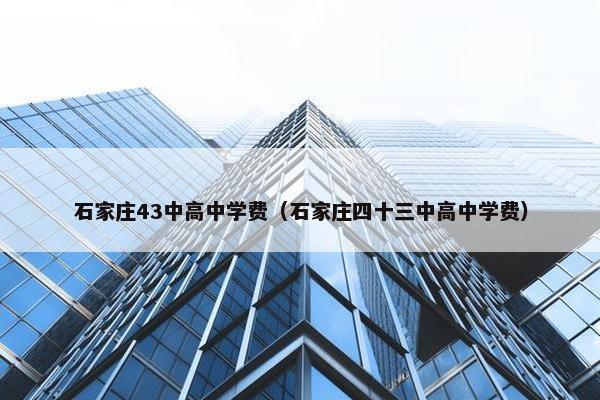 石家庄43中高中学费（石家庄四十三中高中学费）