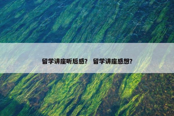 留学讲座听后感？ 留学讲座感想？