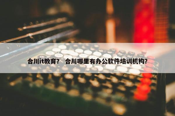 合川it教育？ 合川哪里有办公软件培训机构？