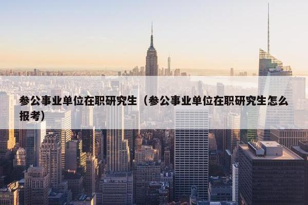 参公事业单位在职研究生（参公事业单位在职研究生怎么报考）