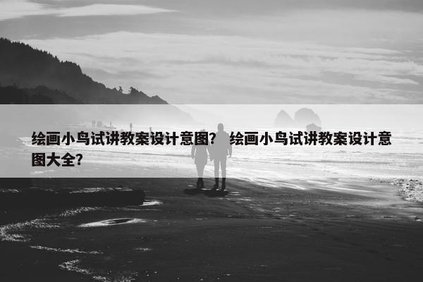 绘画小鸟试讲教案设计意图？ 绘画小鸟试讲教案设计意图大全？