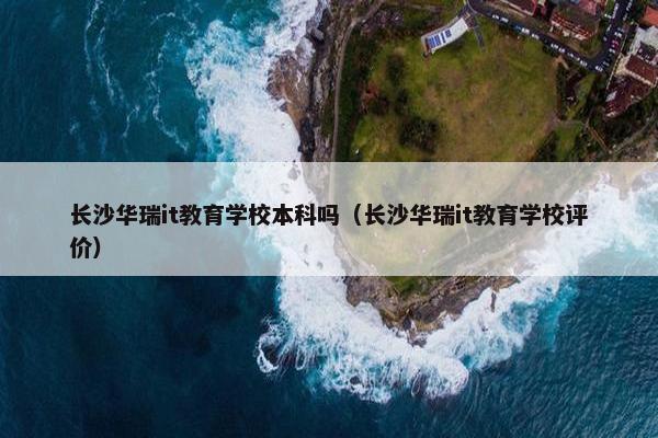长沙华瑞it教育学校本科吗（长沙华瑞it教育学校评价）