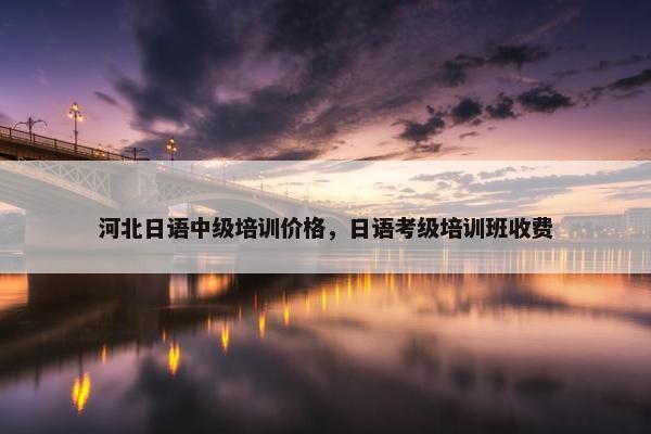 河北日语中级培训价格，日语考级培训班收费