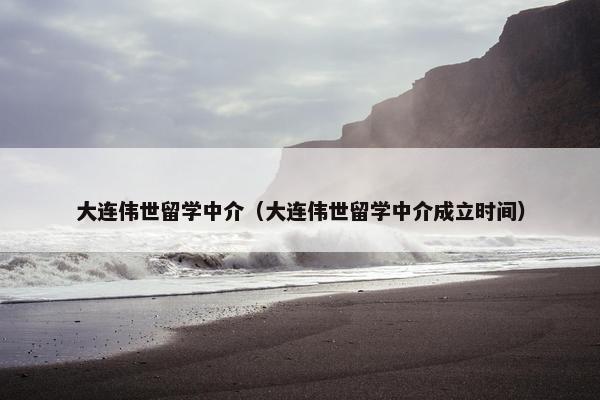 大连伟世留学中介（大连伟世留学中介成立时间）