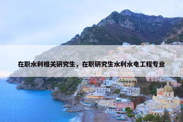 在职水利相关研究生，在职研究生水利水电工程专业