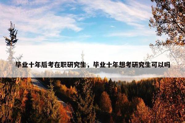 毕业十年后考在职研究生，毕业十年想考研究生可以吗