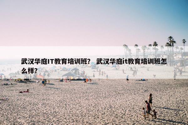 武汉华庭IT教育培训班？ 武汉华庭it教育培训班怎么样？