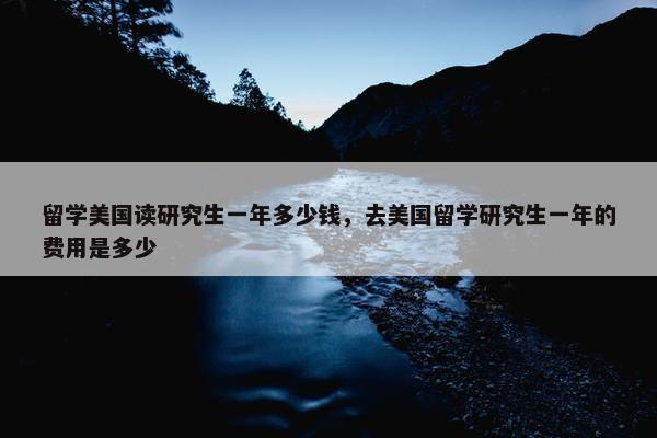 留学美国读研究生一年多少钱，去美国留学研究生一年的费用是多少