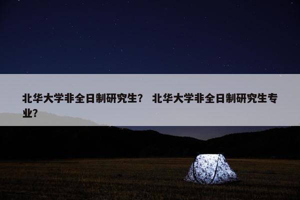 北华大学非全日制研究生？ 北华大学非全日制研究生专业？