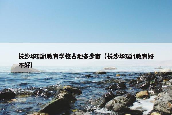 长沙华瑞it教育学校占地多少亩（长沙华瑞it教育好不好）