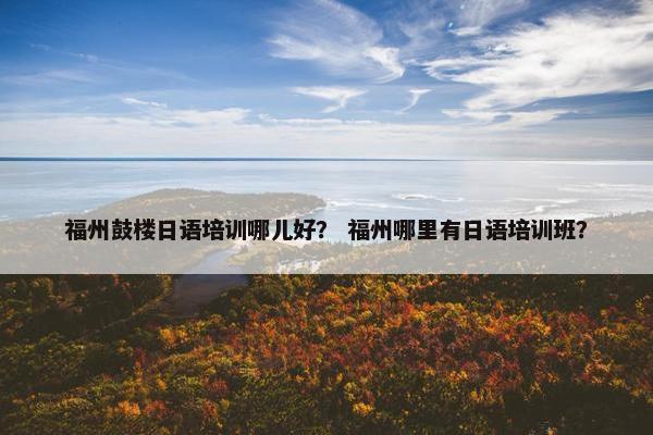 福州鼓楼日语培训哪儿好？ 福州哪里有日语培训班？