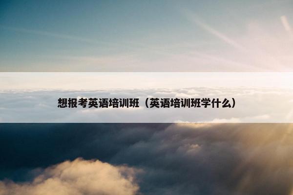 想报考英语培训班（英语培训班学什么）