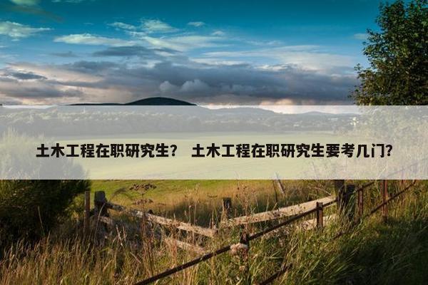 土木工程在职研究生？ 土木工程在职研究生要考几门？