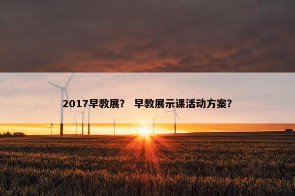 2017早教展？ 早教展示课活动方案？