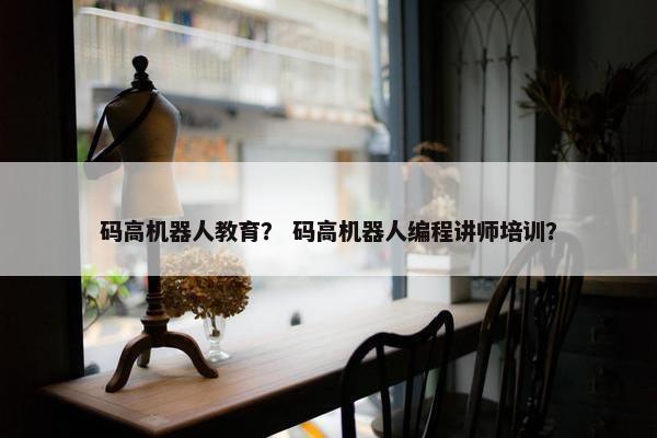 码高机器人教育？ 码高机器人编程讲师培训？